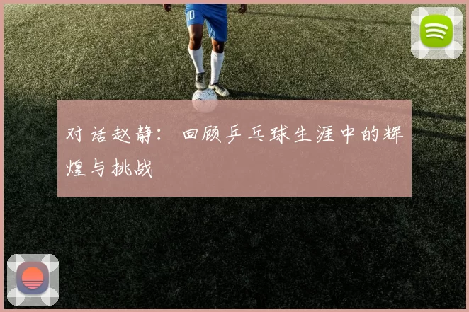 对话赵静：回顾乒乓球生涯中的辉煌与挑战