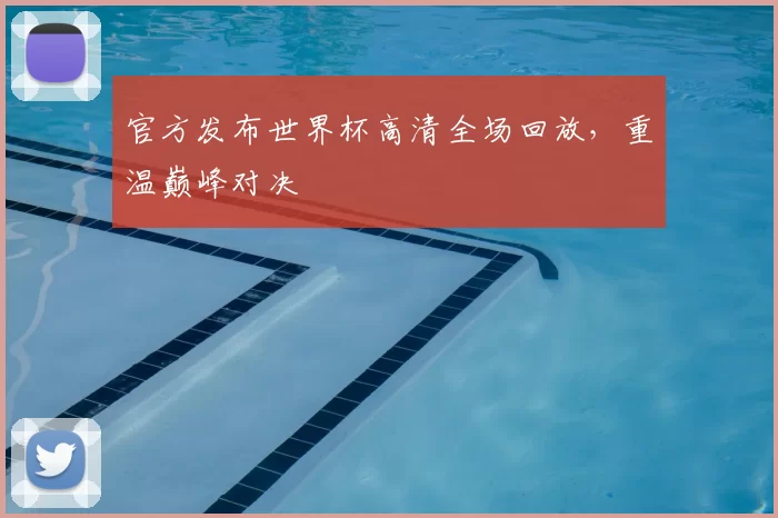 官方发布世界杯高清全场回放，重温巅峰对决