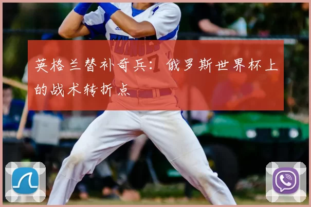 英格兰替补奇兵:俄罗斯世界杯上的战术转折点