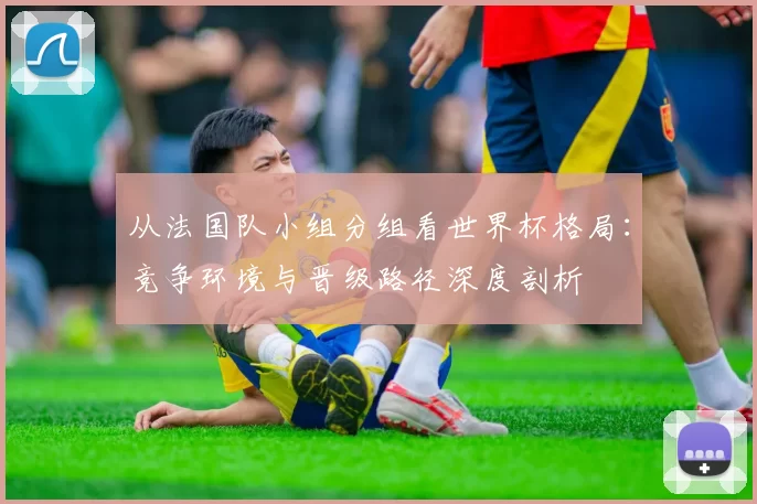 从法国队小组分组看世界杯格局：竞争环境与晋级路径深度剖析