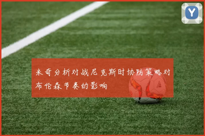 米奇分析对战尼克斯时协防策略对布伦森节奏的影响