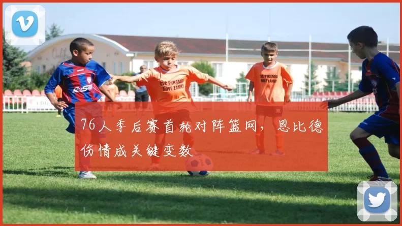 76人季后赛首轮对阵篮网，恩比德伤情成关键变数