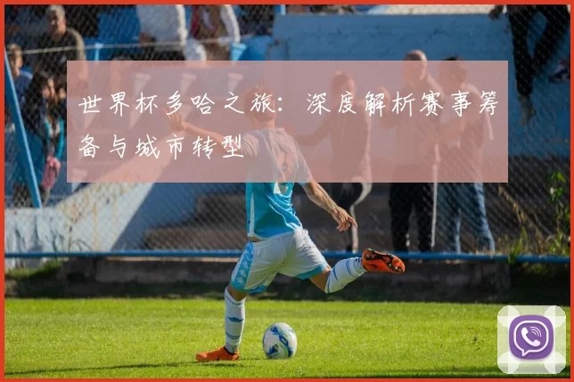 世界杯多哈之旅：深度解析赛事筹备与城市转型