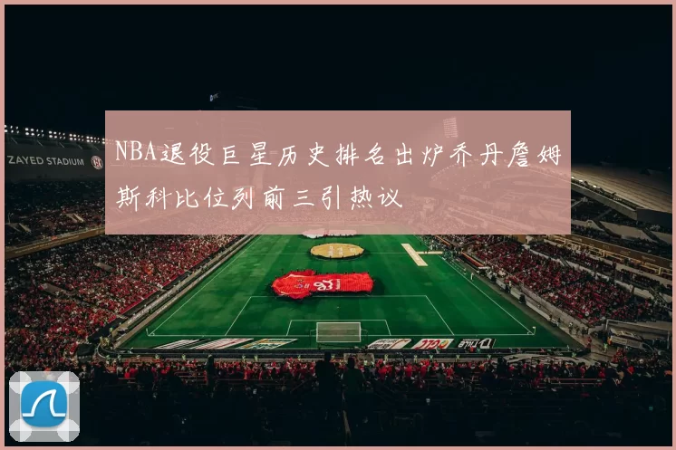 NBA退役巨星历史排名出炉乔丹詹姆斯科比位列前三引热议