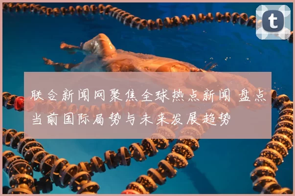联合新闻网聚焦全球热点新闻 盘点当前国际局势与未来发展趋势