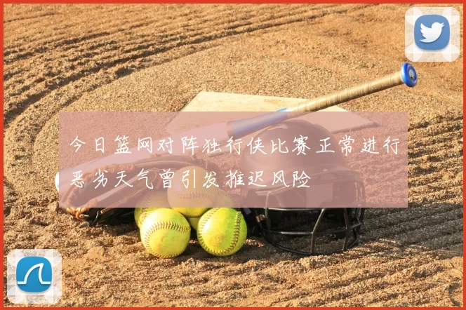 今日篮网对阵独行侠比赛正常进行恶劣天气曾引发推迟风险