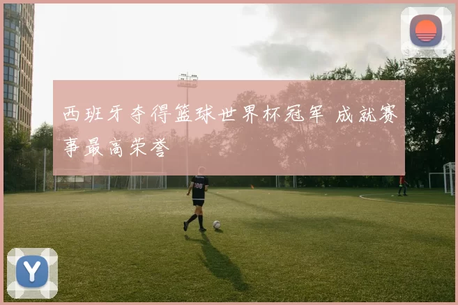西班牙夺得篮球世界杯冠军 成就赛事最高荣誉