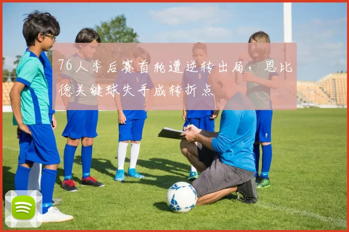 76人季后赛首轮遭逆转出局,恩比德关键球失手成转折点