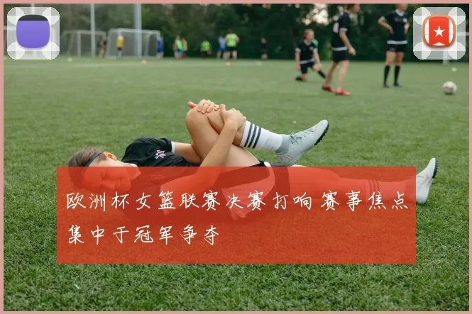 欧洲杯女篮联赛决赛打响 赛事焦点集中于冠军争夺