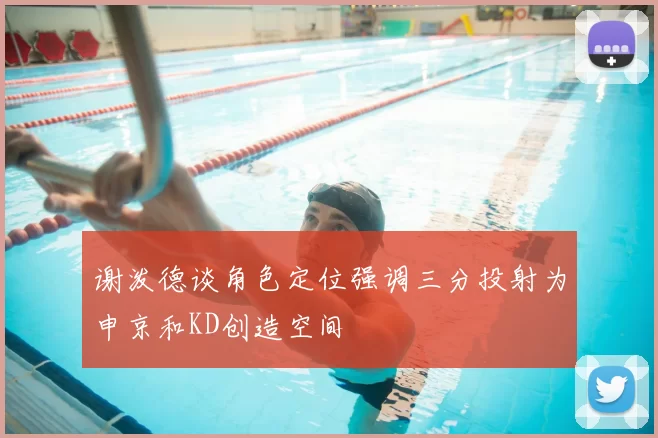 谢泼德谈角色定位强调三分投射为申京和KD创造空间