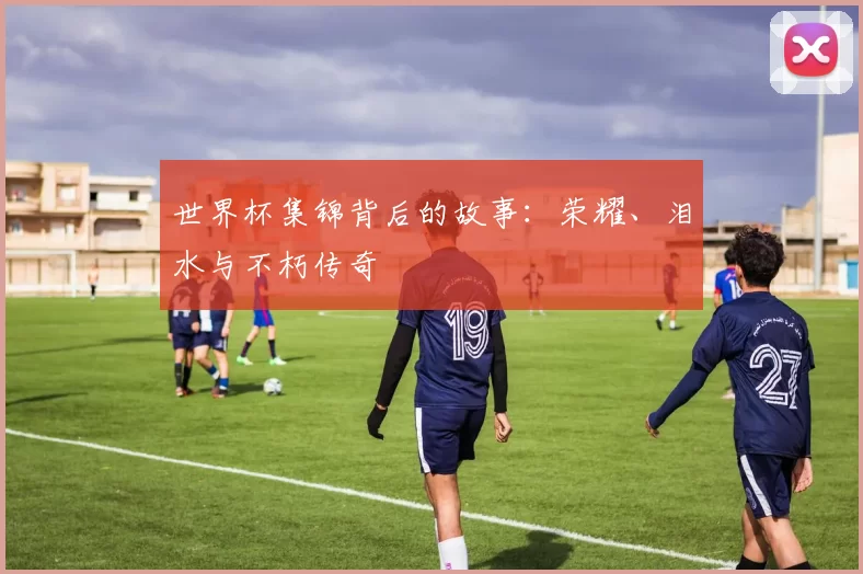 世界杯集锦背后的故事：荣耀、泪水与不朽传奇