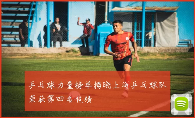 乒乓球力量榜单揭晓上海乒乓球队荣获第四名佳绩