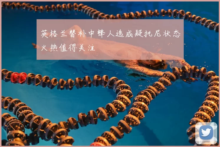 英格兰替补中锋人选成疑托尼状态火热值得关注