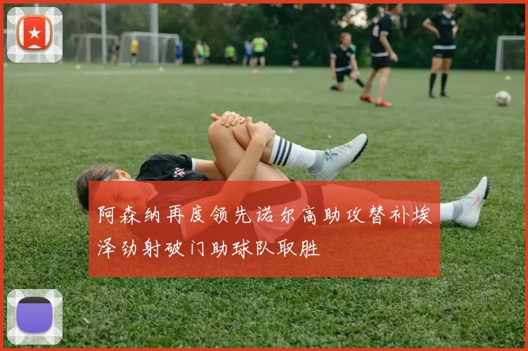 阿森纳再度领先诺尔高助攻替补埃泽劲射破门助球队取胜