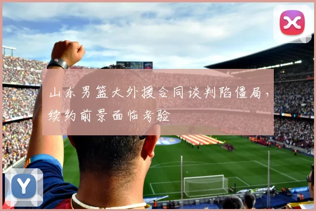 山东男篮大外援合同谈判陷僵局，续约前景面临考验