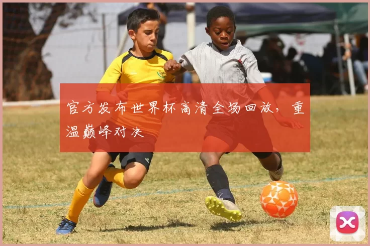 官方发布世界杯高清全场回放，重温巅峰对决