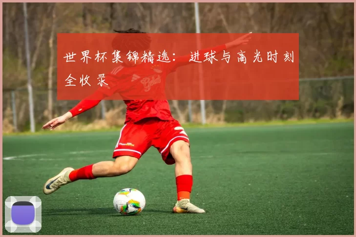 世界杯集锦精选：进球与高光时刻全收录