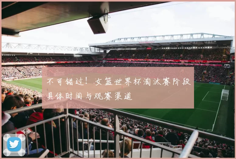 不可错过！女篮世界杯淘汰赛阶段具体时间与观赛渠道