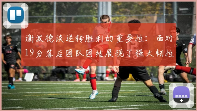 谢泼德谈逆转胜利的重要性：面对19分落后团队团结展现了强大韧性