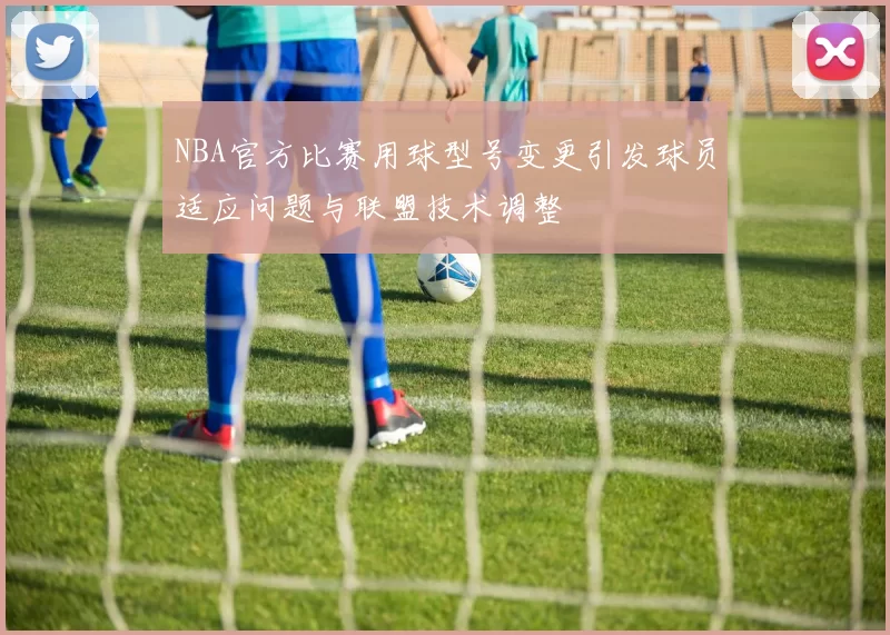 NBA官方比赛用球型号变更引发球员适应问题与联盟技术调整
