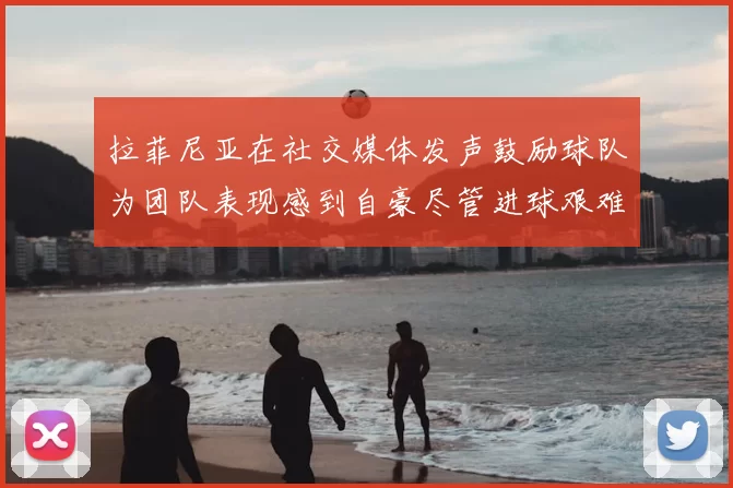 拉菲尼亚在社交媒体发声鼓励球队为团队表现感到自豪尽管进球艰难