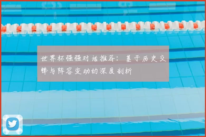 世界杯强强对话推荐:基于历史交锋与阵容变动的深度剖析