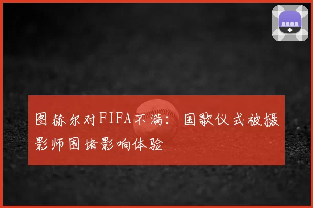 图赫尔对FIFA不满：国歌仪式被摄影师围堵影响体验