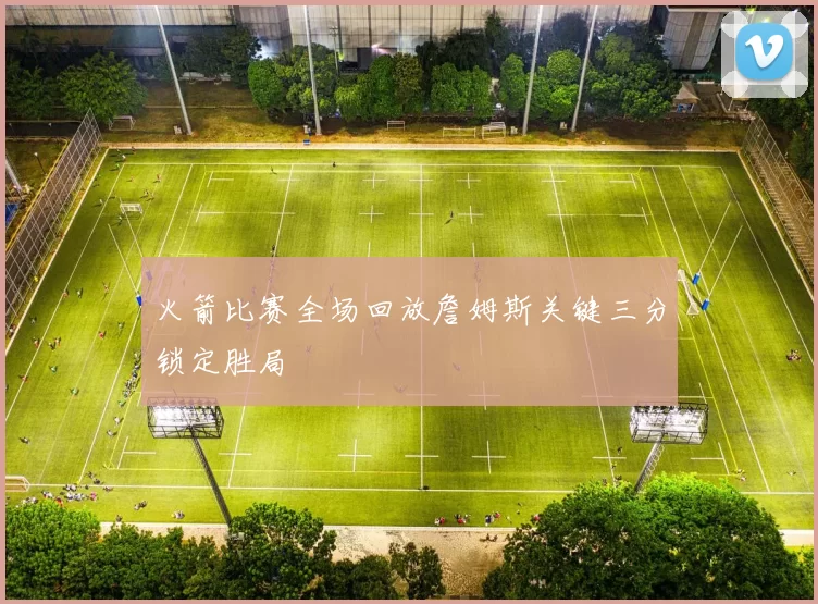 火箭比赛全场回放詹姆斯关键三分锁定胜局