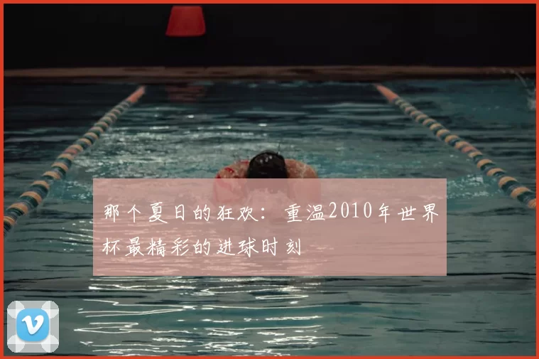 那个夏日的狂欢：重温2010年世界杯最精彩的进球时刻