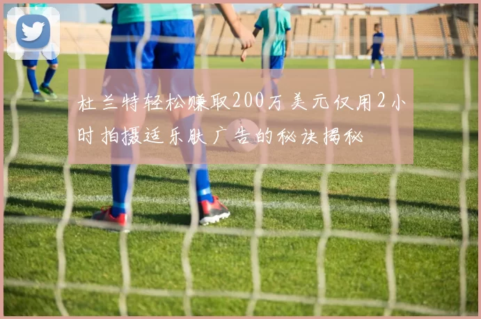 杜兰特轻松赚取200万美元仅用2小时拍摄适乐肤广告的秘诀揭秘