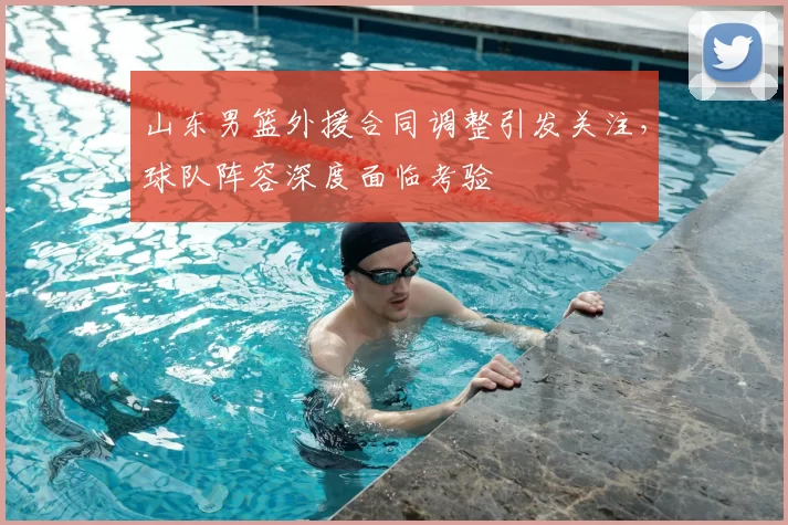 山东男篮外援合同调整引发关注，球队阵容深度面临考验