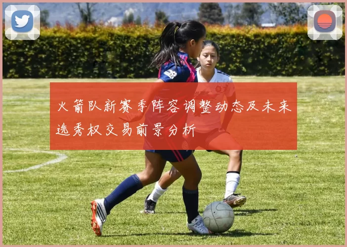 火箭队新赛季阵容调整动态及未来选秀权交易前景分析