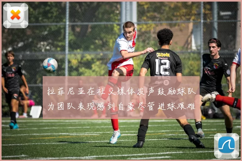 拉菲尼亚在社交媒体发声鼓励球队为团队表现感到自豪尽管进球艰难