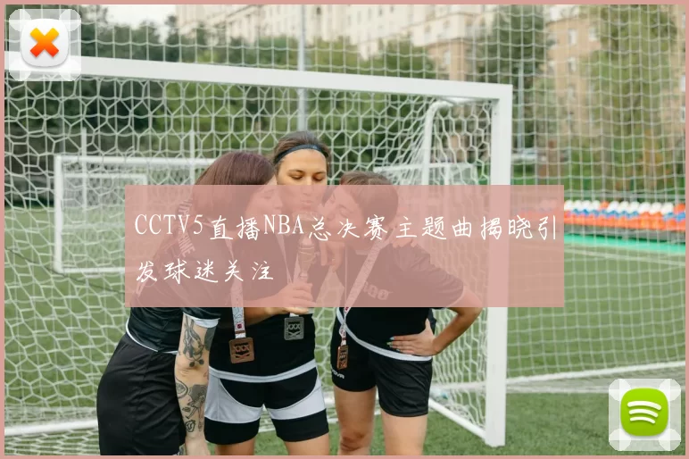 CCTV5直播NBA总决赛主题曲揭晓引发球迷关注