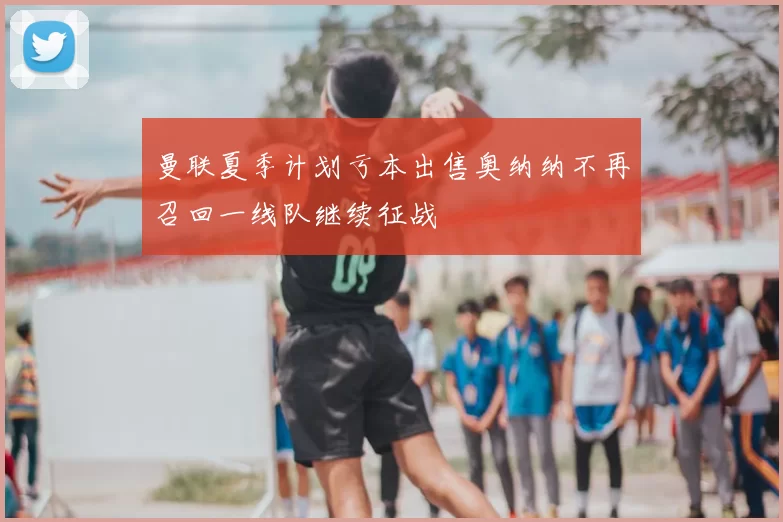 曼联夏季计划亏本出售奥纳纳不再召回一线队继续征战