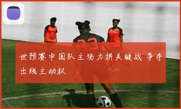 世预赛中国队主场力拼关键战 争夺出线主动权
