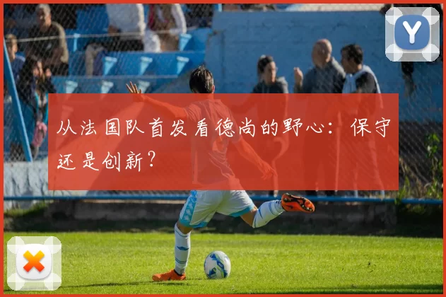 从法国队首发看德尚的野心:保守还是创新?