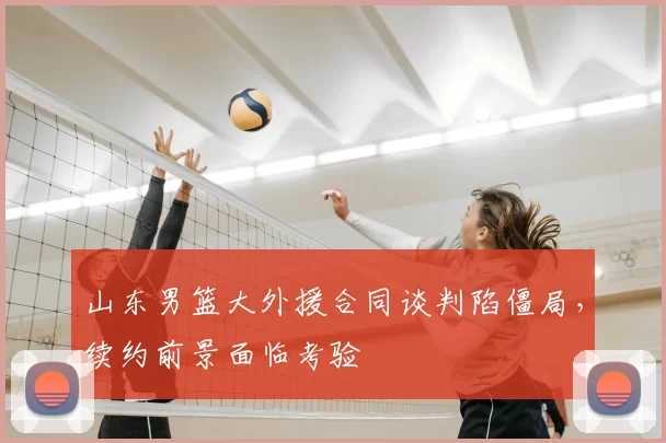 山东男篮大外援合同谈判陷僵局，续约前景面临考验