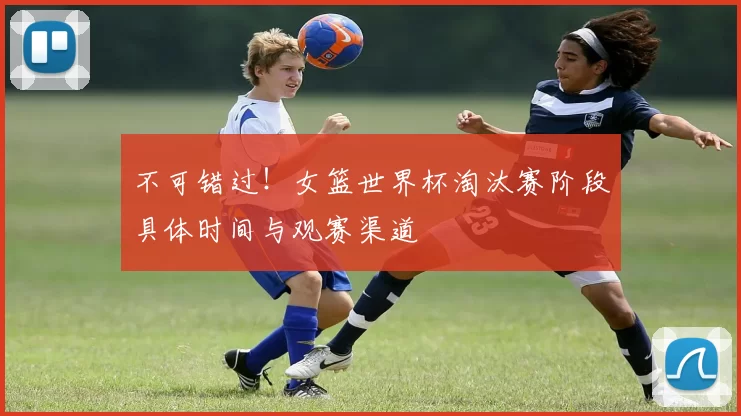 不可错过！女篮世界杯淘汰赛阶段具体时间与观赛渠道