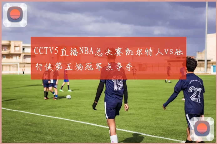 CCTV5直播NBA总决赛凯尔特人vs独行侠第五场冠军点争夺