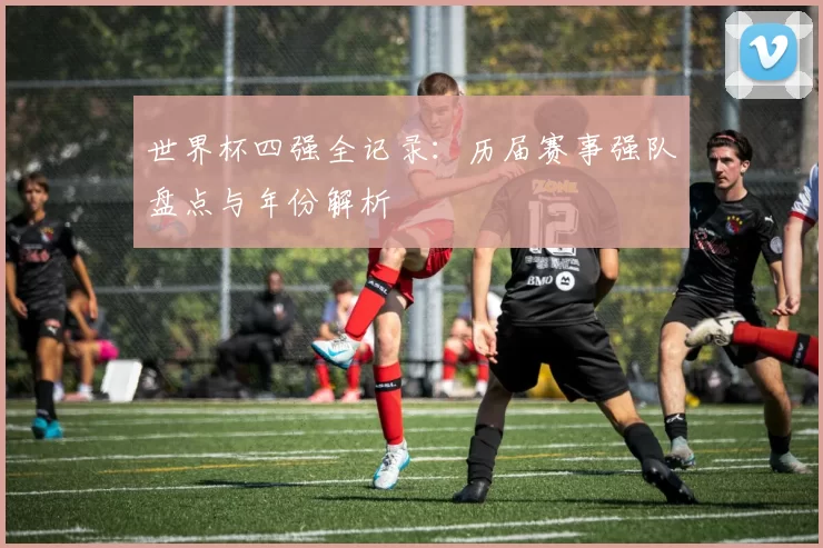 世界杯四强全记录:历届赛事强队盘点与年份解析