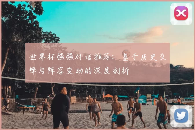 世界杯强强对话推荐:基于历史交锋与阵容变动的深度剖析