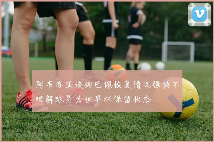 阿韦洛亚谈姆巴佩恢复情况强调不理解球员为世界杯保留状态