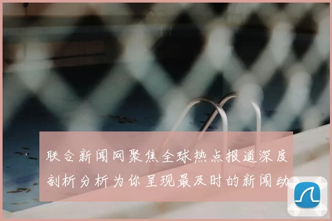 联合新闻网聚焦全球热点报道深度剖析分析为你呈现最及时的新闻动态
