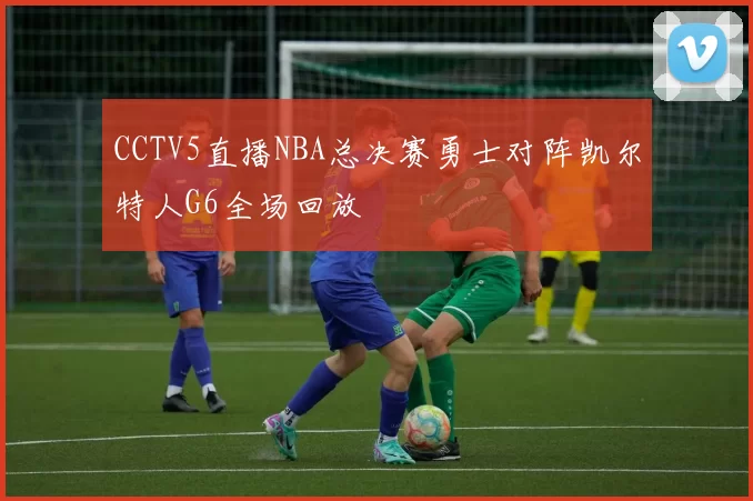 CCTV5直播NBA总决赛勇士对阵凯尔特人G6全场回放