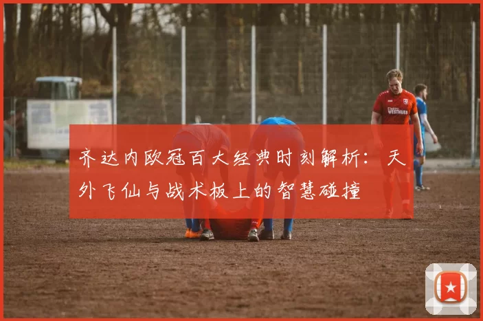 齐达内欧冠百大经典时刻解析:天外飞仙与战术板上的智慧碰撞
