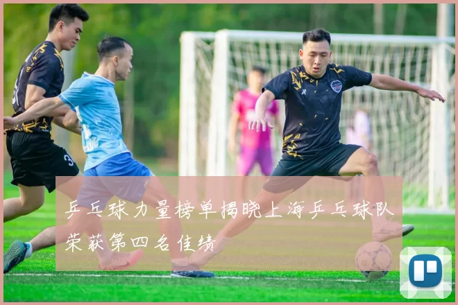 乒乓球力量榜单揭晓上海乒乓球队荣获第四名佳绩