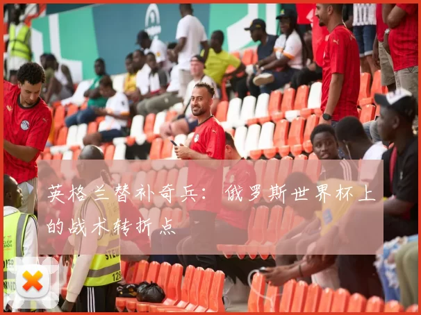 英格兰替补奇兵:俄罗斯世界杯上的战术转折点