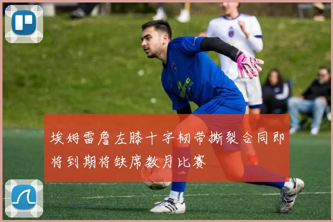 埃姆雷詹左膝十字韧带撕裂合同即将到期将缺席数月比赛