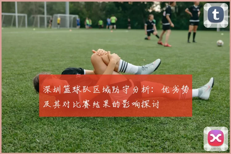 深圳篮球队区域防守分析:优劣势及其对比赛结果的影响探讨